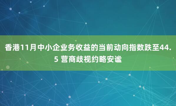 香港11月中小企业务收益的当前动向指数跌至44.5 营商歧视约略安谧
